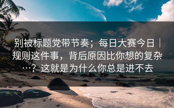 别被标题党带节奏；每日大赛今日｜规则这件事，背后原因比你想的复杂…？这就是为什么你总是进不去