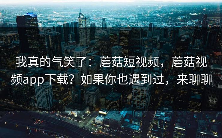 我真的气笑了：蘑菇短视频，蘑菇视频app下载？如果你也遇到过，来聊聊