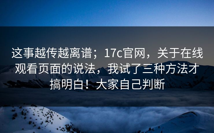 这事越传越离谱；17c官网，关于在线观看页面的说法，我试了三种方法才搞明白！大家自己判断