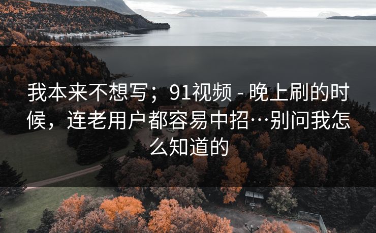 我本来不想写；91视频 - 晚上刷的时候，连老用户都容易中招…别问我怎么知道的