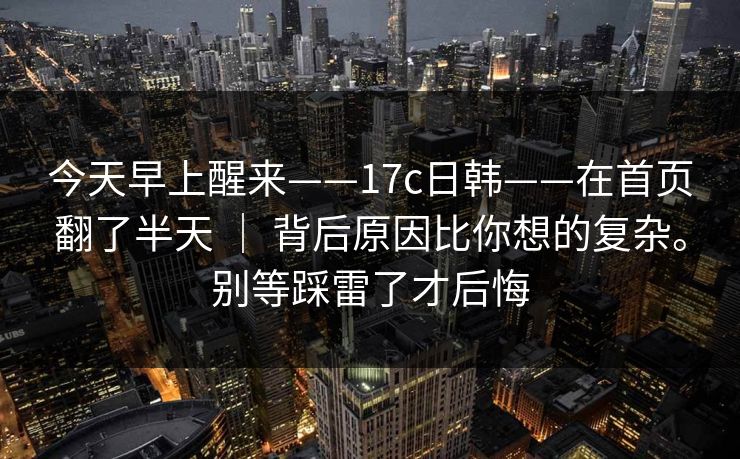 今天早上醒来——17c日韩——在首页翻了半天 ｜ 背后原因比你想的复杂。别等踩雷了才后悔