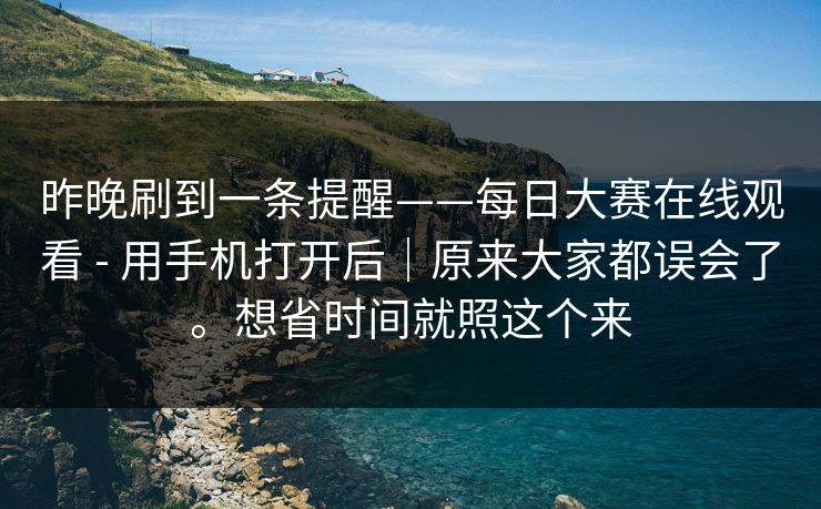 昨晚刷到一条提醒——每日大赛在线观看 - 用手机打开后｜原来大家都误会了。想省时间就照这个来