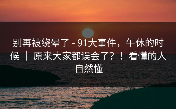 别再被绕晕了 - 91大事件，午休的时候 ｜ 原来大家都误会了？！看懂的人自然懂