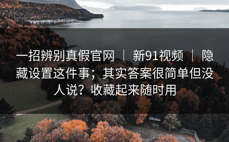 一招辨别真假官网 ｜ 新91视频 ｜ 隐藏设置这件事；其实答案很简单但没人说？收藏起来随时用