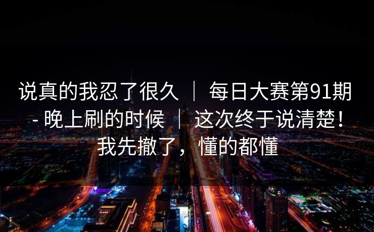 说真的我忍了很久 ｜ 每日大赛第91期 - 晚上刷的时候 ｜ 这次终于说清楚！我先撤了，懂的都懂