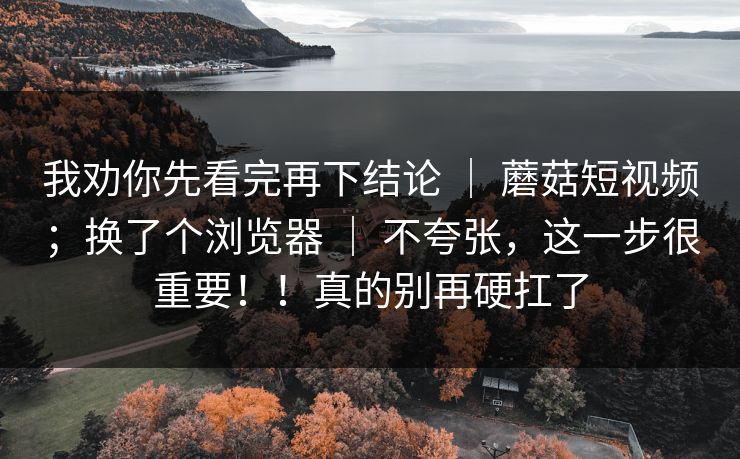 我劝你先看完再下结论 ｜ 蘑菇短视频；换了个浏览器 ｜ 不夸张，这一步很重要！！真的别再硬扛了