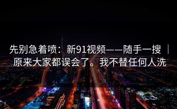 先别急着喷：新91视频——随手一搜 ｜ 原来大家都误会了。我不替任何人洗