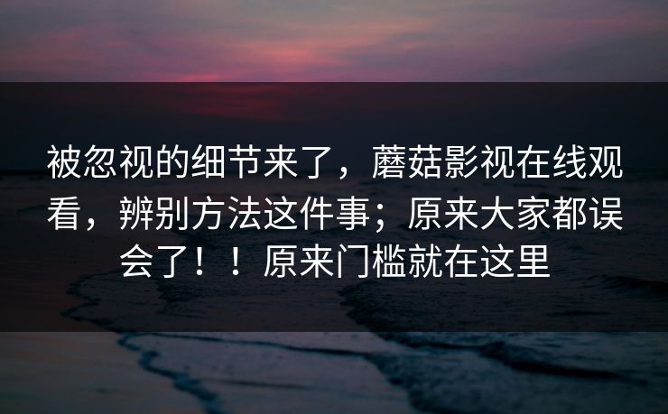 被忽视的细节来了，蘑菇影视在线观看，辨别方法这件事；原来大家都误会了！！原来门槛就在这里