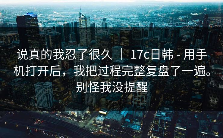 说真的我忍了很久 ｜ 17c日韩 - 用手机打开后，我把过程完整复盘了一遍。别怪我没提醒