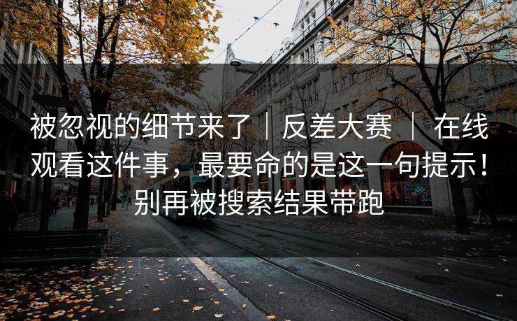 被忽视的细节来了｜反差大赛 ｜ 在线观看这件事，最要命的是这一句提示！别再被搜索结果带跑