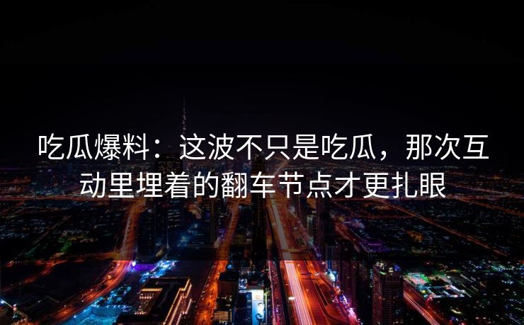 吃瓜爆料：这波不只是吃瓜，那次互动里埋着的翻车节点才更扎眼