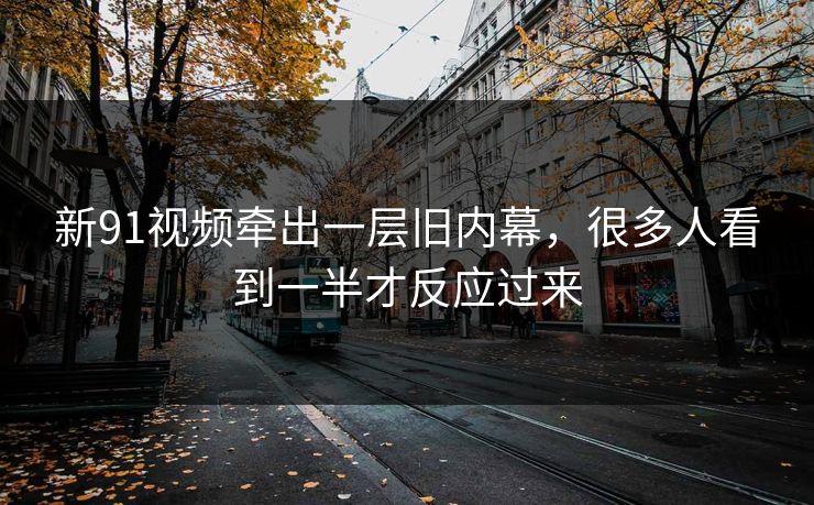 新91视频牵出一层旧内幕，很多人看到一半才反应过来