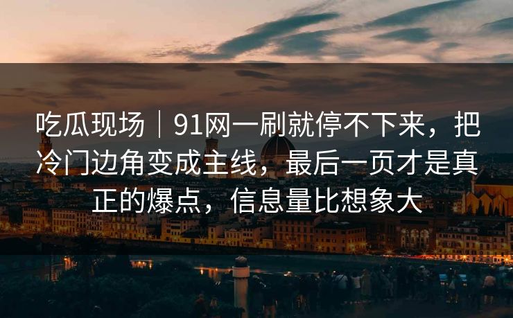 吃瓜现场｜91网一刷就停不下来，把冷门边角变成主线，最后一页才是真正的爆点，信息量比想象大