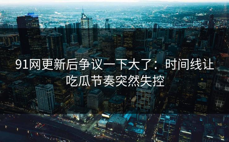 91网更新后争议一下大了：时间线让吃瓜节奏突然失控