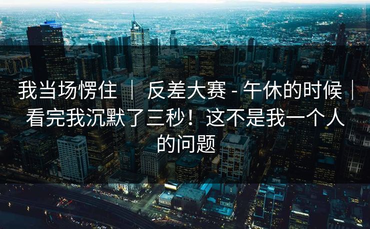 我当场愣住 ｜ 反差大赛 - 午休的时候｜看完我沉默了三秒！这不是我一个人的问题