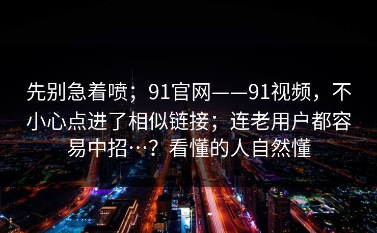 先别急着喷；91官网——91视频，不小心点进了相似链接；连老用户都容易中招…？看懂的人自然懂