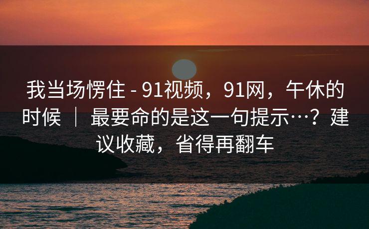 我当场愣住 - 91视频，91网，午休的时候 ｜ 最要命的是这一句提示…？建议收藏，省得再翻车