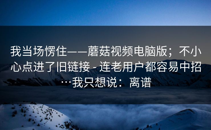 我当场愣住——蘑菇视频电脑版；不小心点进了旧链接 - 连老用户都容易中招…我只想说：离谱